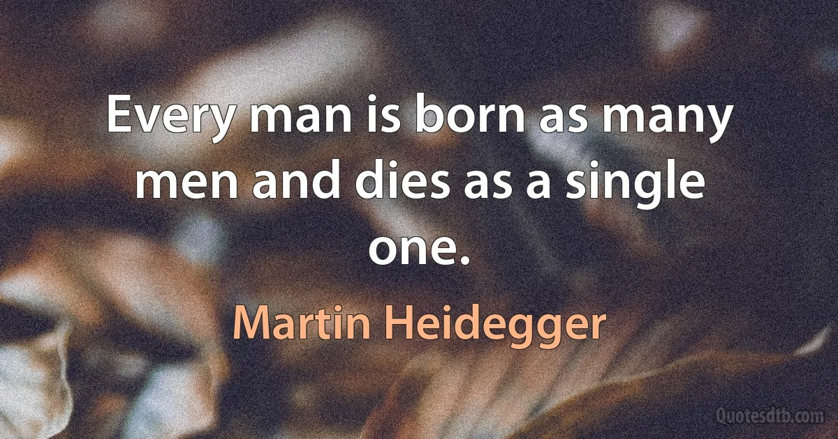 Every man is born as many men and dies as a single one. (Martin Heidegger)