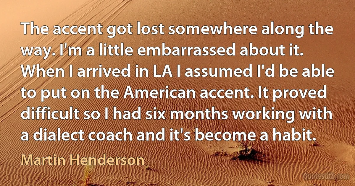 The accent got lost somewhere along the way. I'm a little embarrassed about it. When I arrived in LA I assumed I'd be able to put on the American accent. It proved difficult so I had six months working with a dialect coach and it's become a habit. (Martin Henderson)