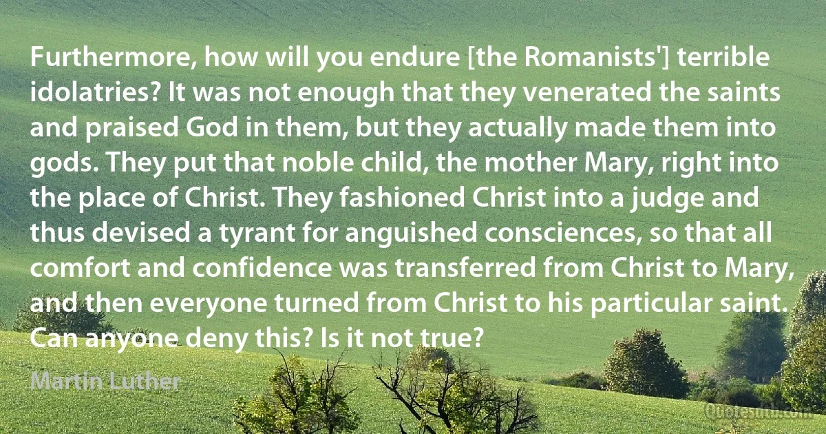 Furthermore, how will you endure [the Romanists'] terrible idolatries? It was not enough that they venerated the saints and praised God in them, but they actually made them into gods. They put that noble child, the mother Mary, right into the place of Christ. They fashioned Christ into a judge and thus devised a tyrant for anguished consciences, so that all comfort and confidence was transferred from Christ to Mary, and then everyone turned from Christ to his particular saint. Can anyone deny this? Is it not true? (Martin Luther)