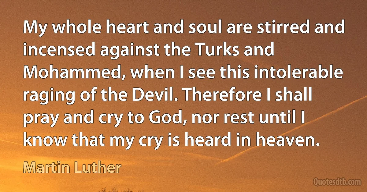 My whole heart and soul are stirred and incensed against the Turks and Mohammed, when I see this intolerable raging of the Devil. Therefore I shall pray and cry to God, nor rest until I know that my cry is heard in heaven. (Martin Luther)