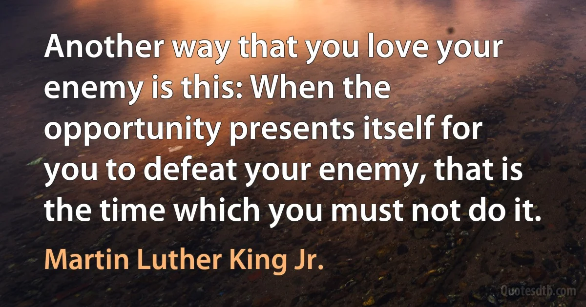 Another way that you love your enemy is this: When the opportunity presents itself for you to defeat your enemy, that is the time which you must not do it. (Martin Luther King Jr.)