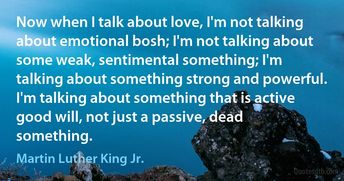 Now when I talk about love, I'm not talking about emotional bosh; I'm not talking about some weak, sentimental something; I'm talking about something strong and powerful. I'm talking about something that is active good will, not just a passive, dead something. (Martin Luther King Jr.)