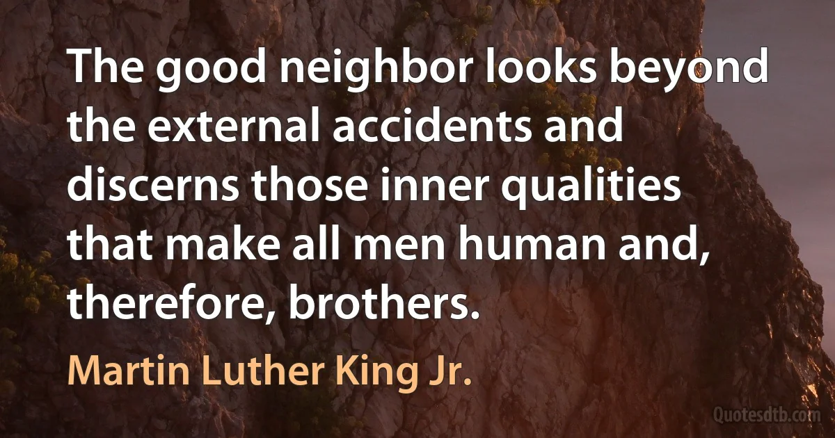 The good neighbor looks beyond the external accidents and discerns those inner qualities that make all men human and, therefore, brothers. (Martin Luther King Jr.)