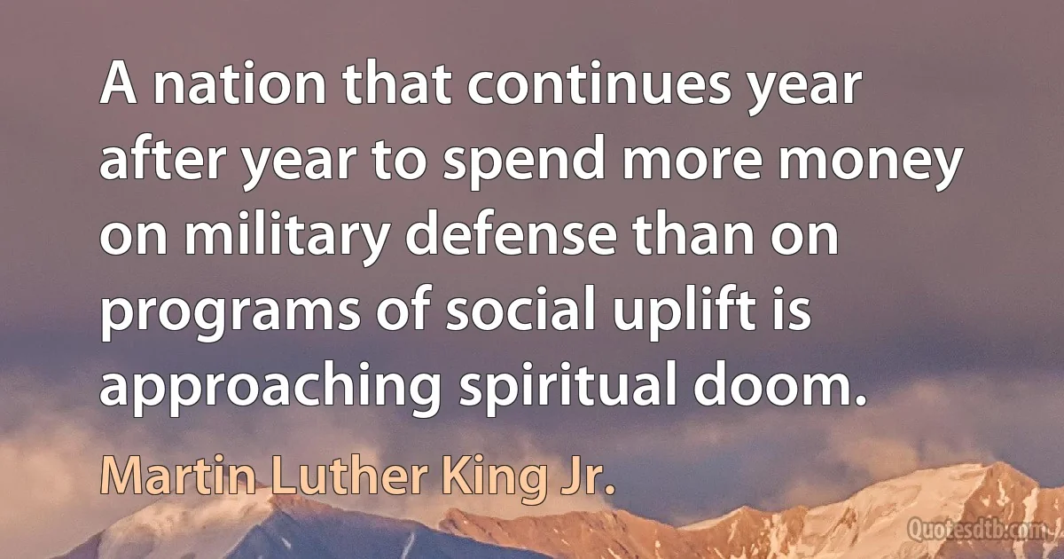 A nation that continues year after year to spend more money on military defense than on programs of social uplift is approaching spiritual doom. (Martin Luther King Jr.)