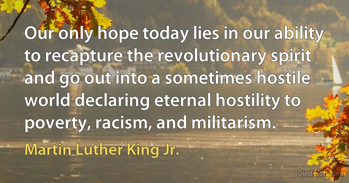 Our only hope today lies in our ability to recapture the revolutionary spirit and go out into a sometimes hostile world declaring eternal hostility to poverty, racism, and militarism. (Martin Luther King Jr.)