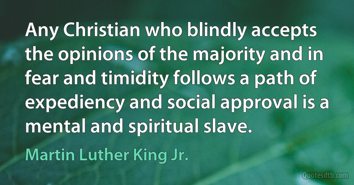 Any Christian who blindly accepts the opinions of the majority and in fear and timidity follows a path of expediency and social approval is a mental and spiritual slave. (Martin Luther King Jr.)