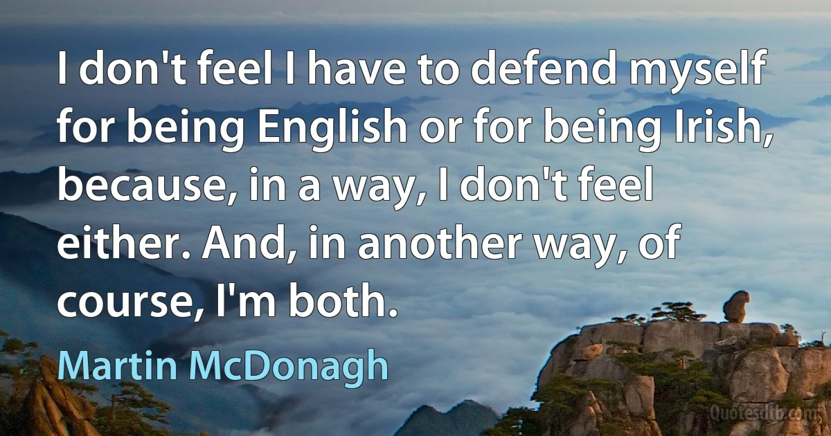 I don't feel I have to defend myself for being English or for being Irish, because, in a way, I don't feel either. And, in another way, of course, I'm both. (Martin McDonagh)