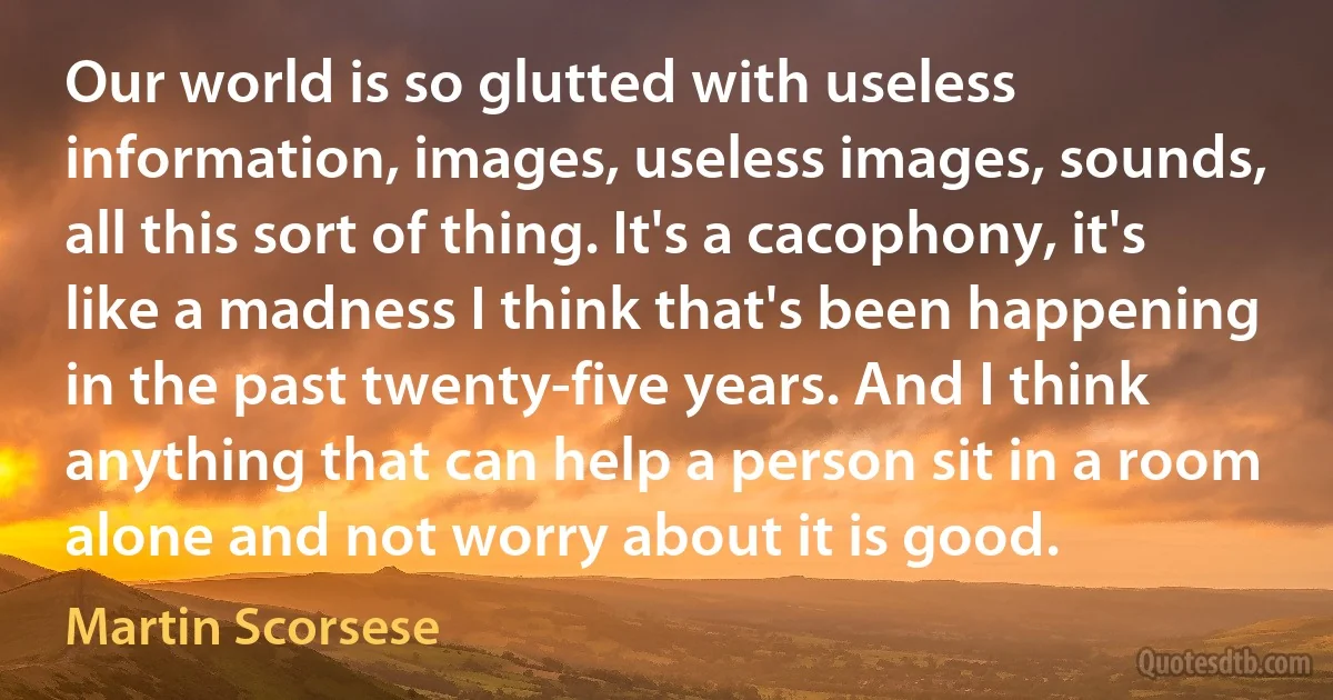 Our world is so glutted with useless information, images, useless images, sounds, all this sort of thing. It's a cacophony, it's like a madness I think that's been happening in the past twenty-five years. And I think anything that can help a person sit in a room alone and not worry about it is good. (Martin Scorsese)