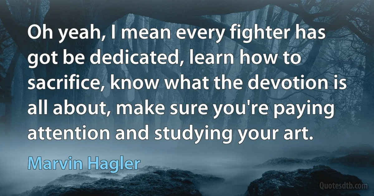 Oh yeah, I mean every fighter has got be dedicated, learn how to sacrifice, know what the devotion is all about, make sure you're paying attention and studying your art. (Marvin Hagler)