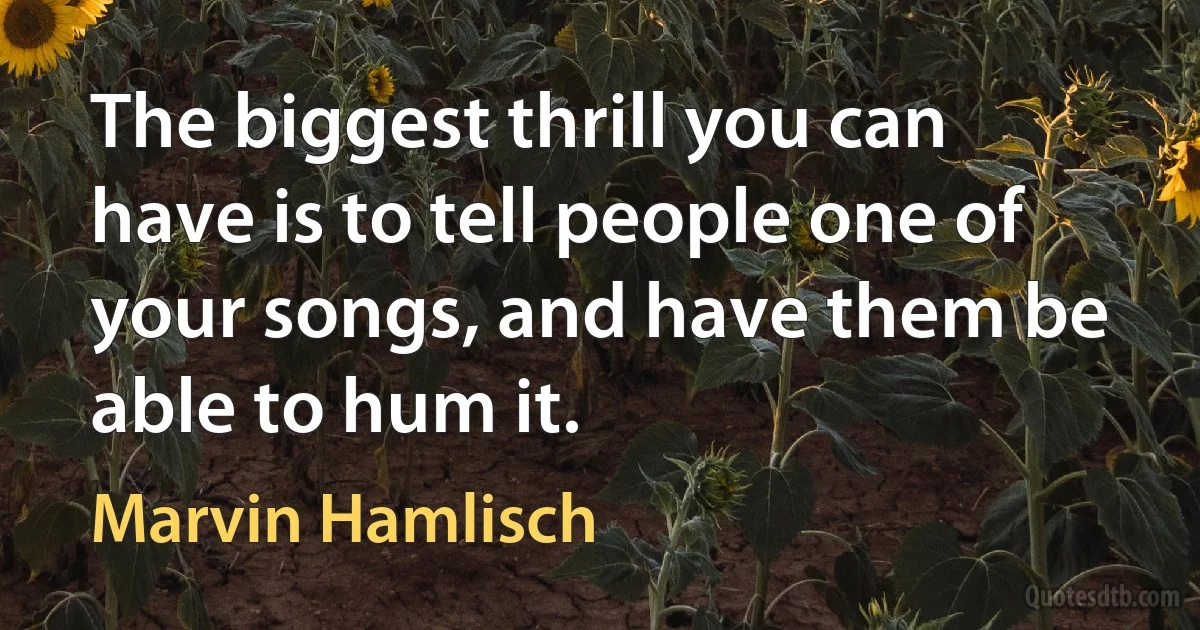 The biggest thrill you can have is to tell people one of your songs, and have them be able to hum it. (Marvin Hamlisch)