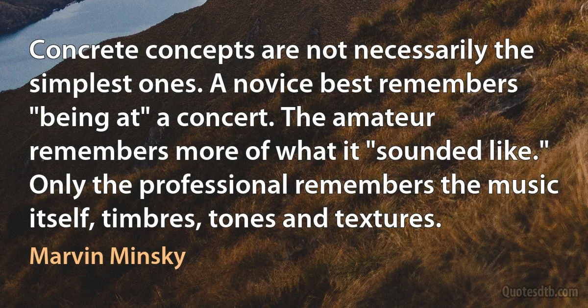 Concrete concepts are not necessarily the simplest ones. A novice best remembers "being at" a concert. The amateur remembers more of what it "sounded like." Only the professional remembers the music itself, timbres, tones and textures. (Marvin Minsky)