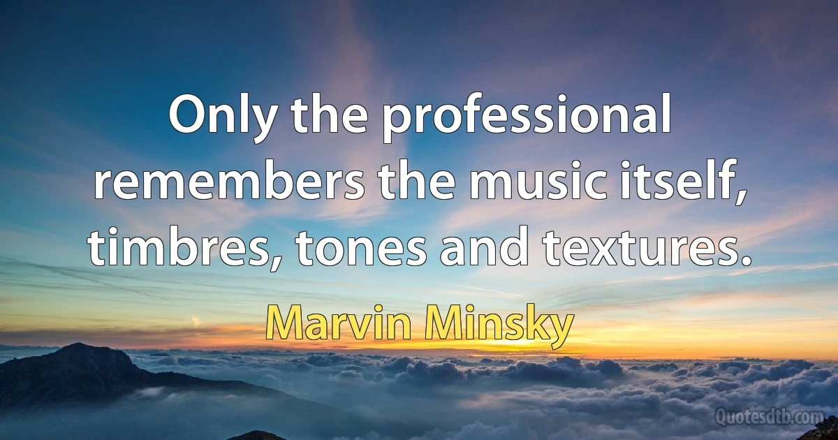 Only the professional remembers the music itself, timbres, tones and textures. (Marvin Minsky)