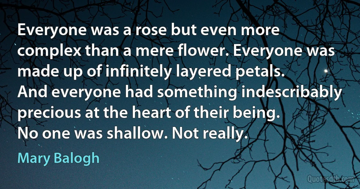 Everyone was a rose but even more complex than a mere flower. Everyone was made up of infinitely layered petals. And everyone had something indescribably precious at the heart of their being.
No one was shallow. Not really. (Mary Balogh)