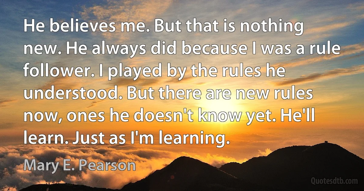 He believes me. But that is nothing new. He always did because I was a rule follower. I played by the rules he understood. But there are new rules now, ones he doesn't know yet. He'll learn. Just as I'm learning. (Mary E. Pearson)