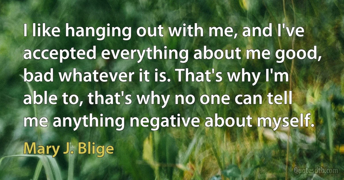 I like hanging out with me, and I've accepted everything about me good, bad whatever it is. That's why I'm able to, that's why no one can tell me anything negative about myself. (Mary J. Blige)