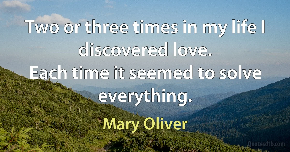 Two or three times in my life I discovered love.
Each time it seemed to solve everything. (Mary Oliver)