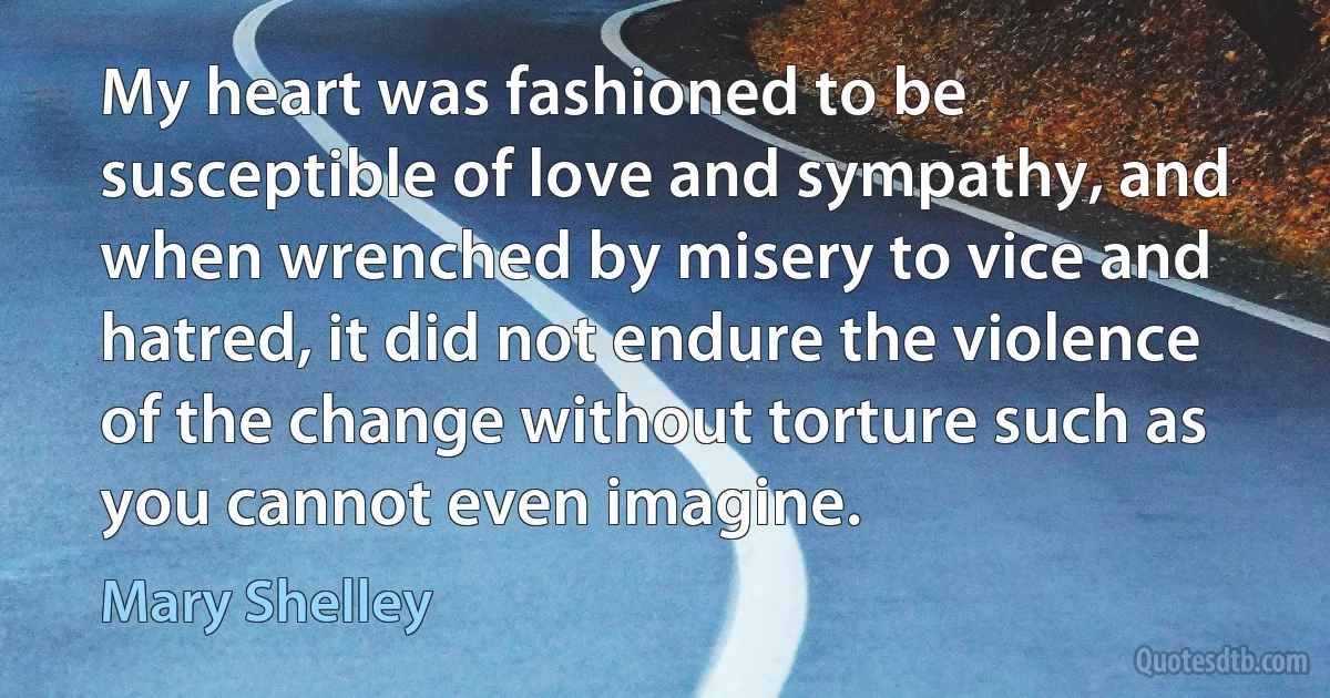 My heart was fashioned to be susceptible of love and sympathy, and when wrenched by misery to vice and hatred, it did not endure the violence of the change without torture such as you cannot even imagine. (Mary Shelley)