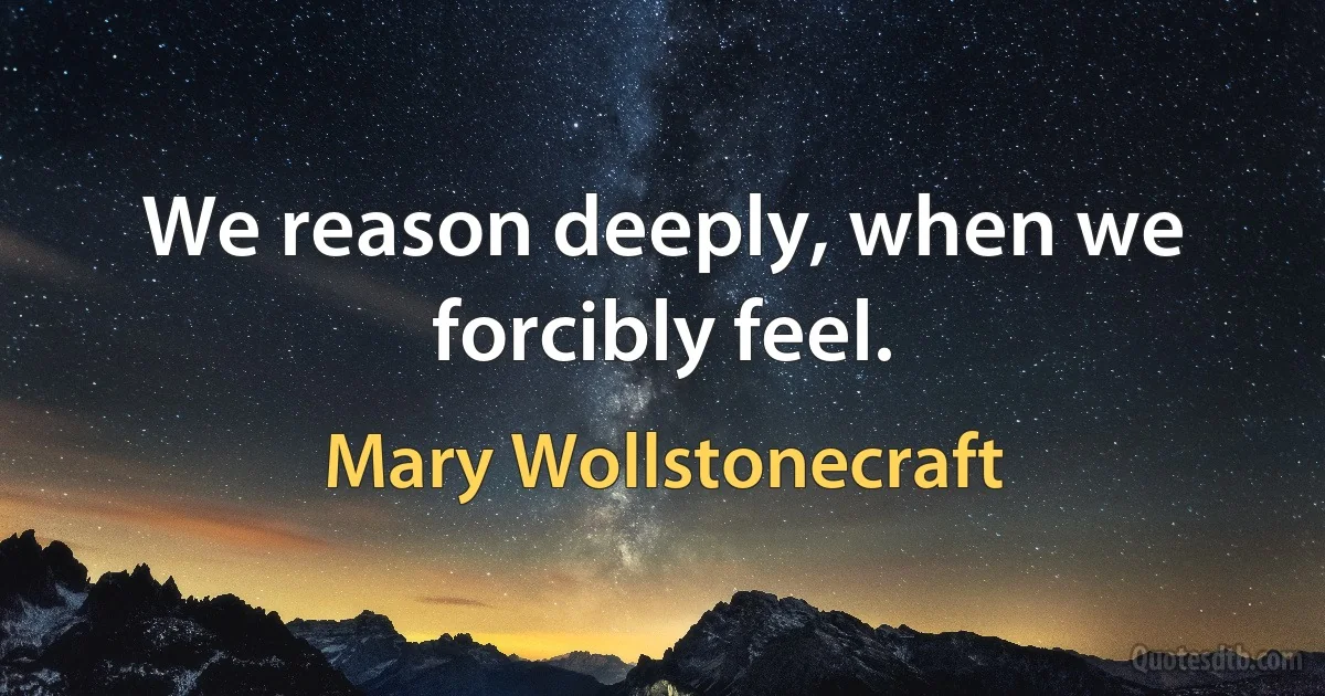 We reason deeply, when we forcibly feel. (Mary Wollstonecraft)