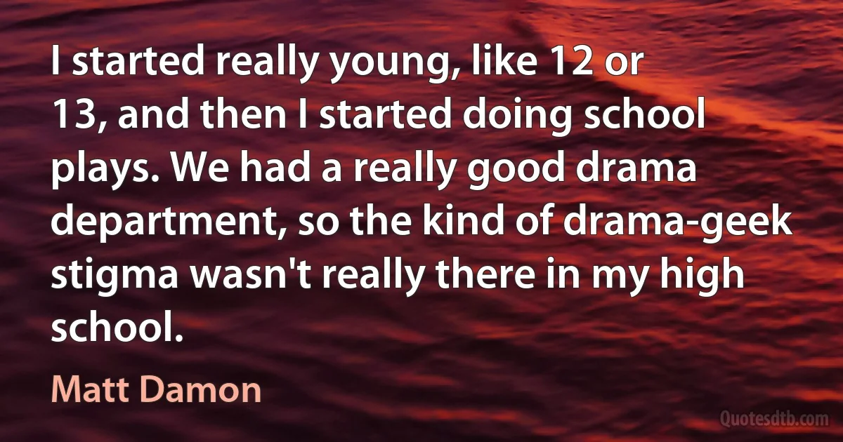 I started really young, like 12 or 13, and then I started doing school plays. We had a really good drama department, so the kind of drama-geek stigma wasn't really there in my high school. (Matt Damon)