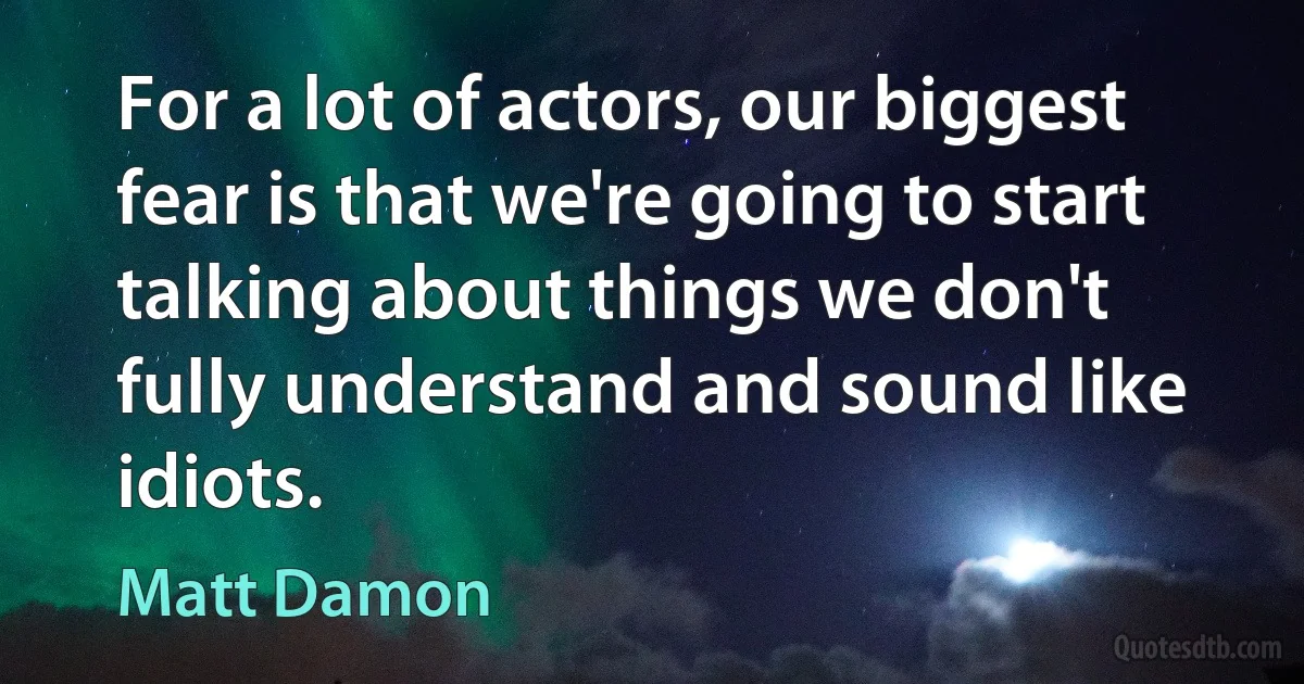 For a lot of actors, our biggest fear is that we're going to start talking about things we don't fully understand and sound like idiots. (Matt Damon)