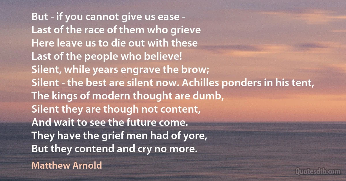 But - if you cannot give us ease -
Last of the race of them who grieve
Here leave us to die out with these
Last of the people who believe!
Silent, while years engrave the brow;
Silent - the best are silent now. Achilles ponders in his tent,
The kings of modern thought are dumb,
Silent they are though not content,
And wait to see the future come.
They have the grief men had of yore,
But they contend and cry no more. (Matthew Arnold)