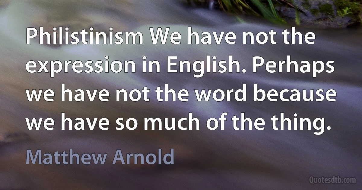 Philistinism We have not the expression in English. Perhaps we have not the word because we have so much of the thing. (Matthew Arnold)