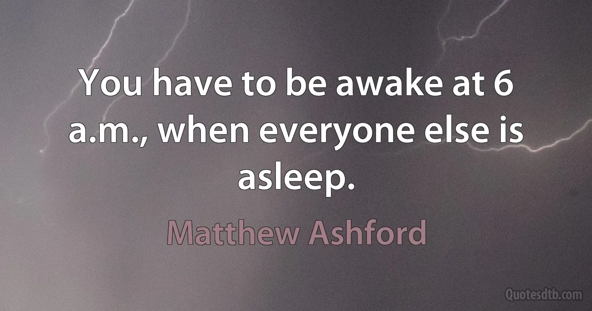 You have to be awake at 6 a.m., when everyone else is asleep. (Matthew Ashford)