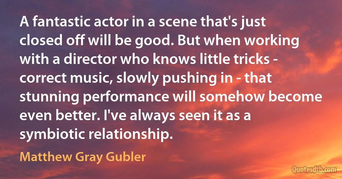 A fantastic actor in a scene that's just closed off will be good. But when working with a director who knows little tricks - correct music, slowly pushing in - that stunning performance will somehow become even better. I've always seen it as a symbiotic relationship. (Matthew Gray Gubler)