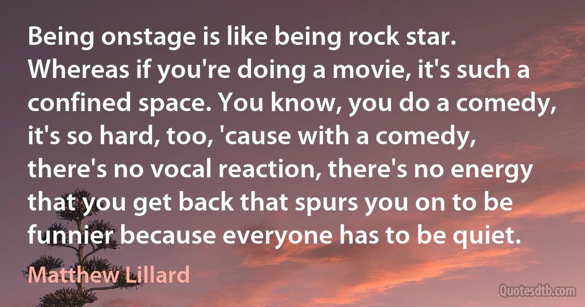 Being onstage is like being rock star. Whereas if you're doing a movie, it's such a confined space. You know, you do a comedy, it's so hard, too, 'cause with a comedy, there's no vocal reaction, there's no energy that you get back that spurs you on to be funnier because everyone has to be quiet. (Matthew Lillard)