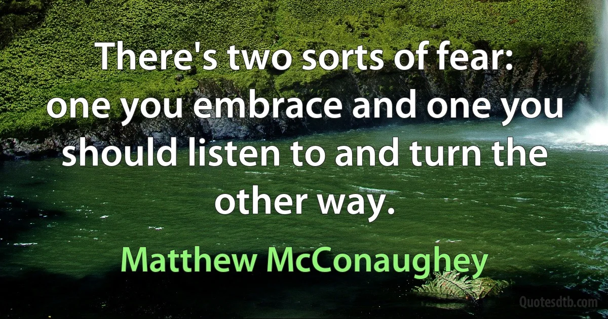 There's two sorts of fear: one you embrace and one you should listen to and turn the other way. (Matthew McConaughey)