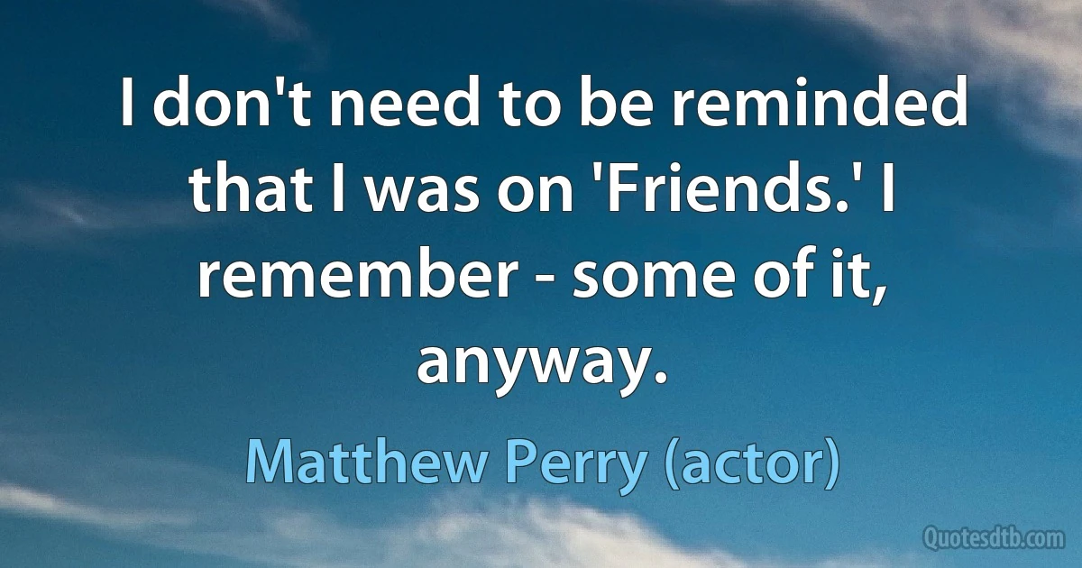 I don't need to be reminded that I was on 'Friends.' I remember - some of it, anyway. (Matthew Perry (actor))