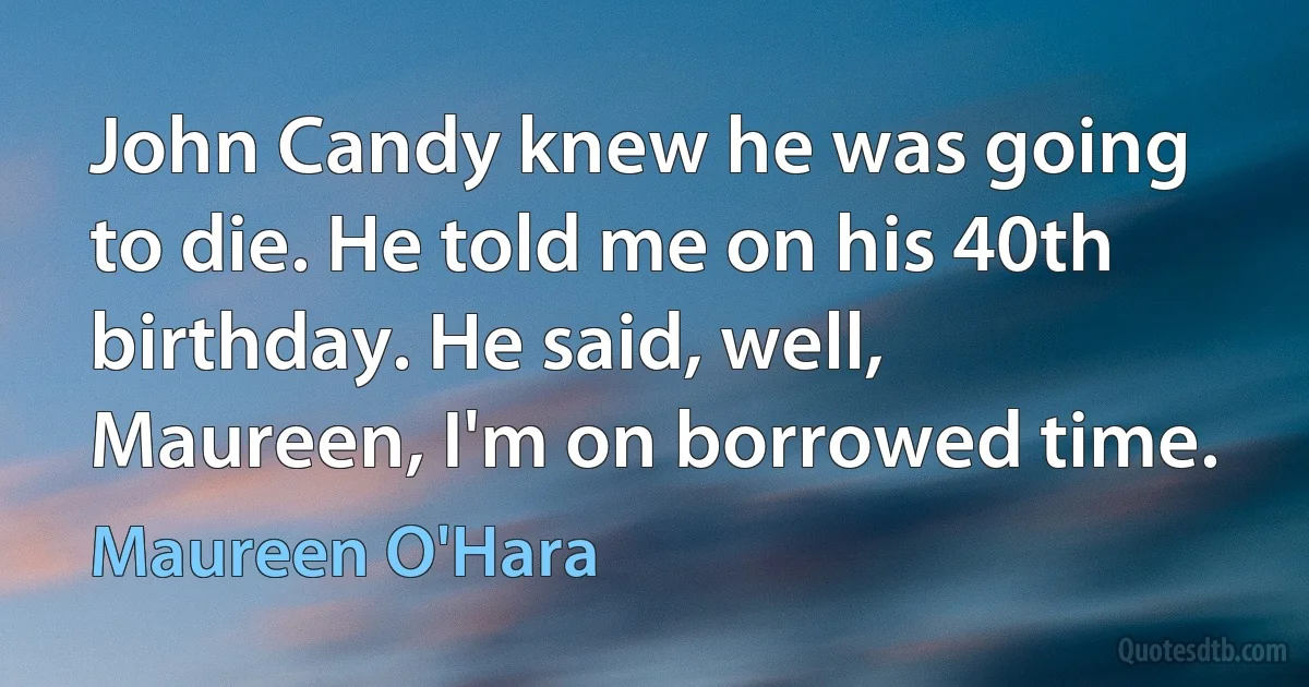 John Candy knew he was going to die. He told me on his 40th birthday. He said, well, Maureen, I'm on borrowed time. (Maureen O'Hara)