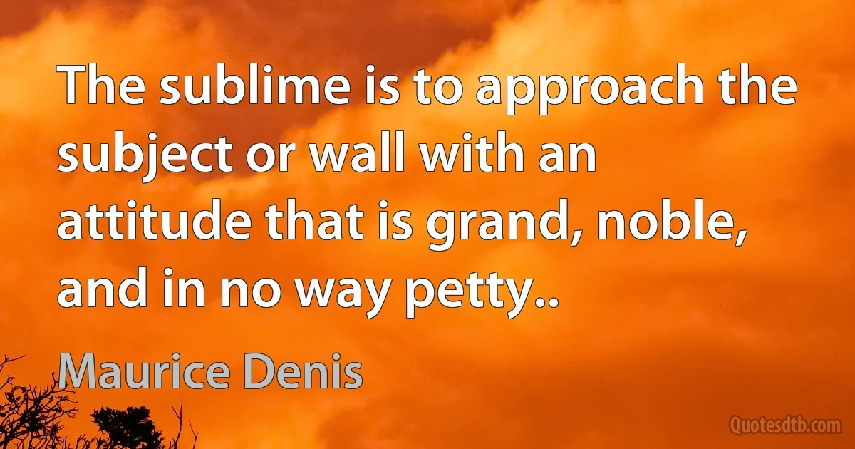 The sublime is to approach the subject or wall with an attitude that is grand, noble, and in no way petty.. (Maurice Denis)