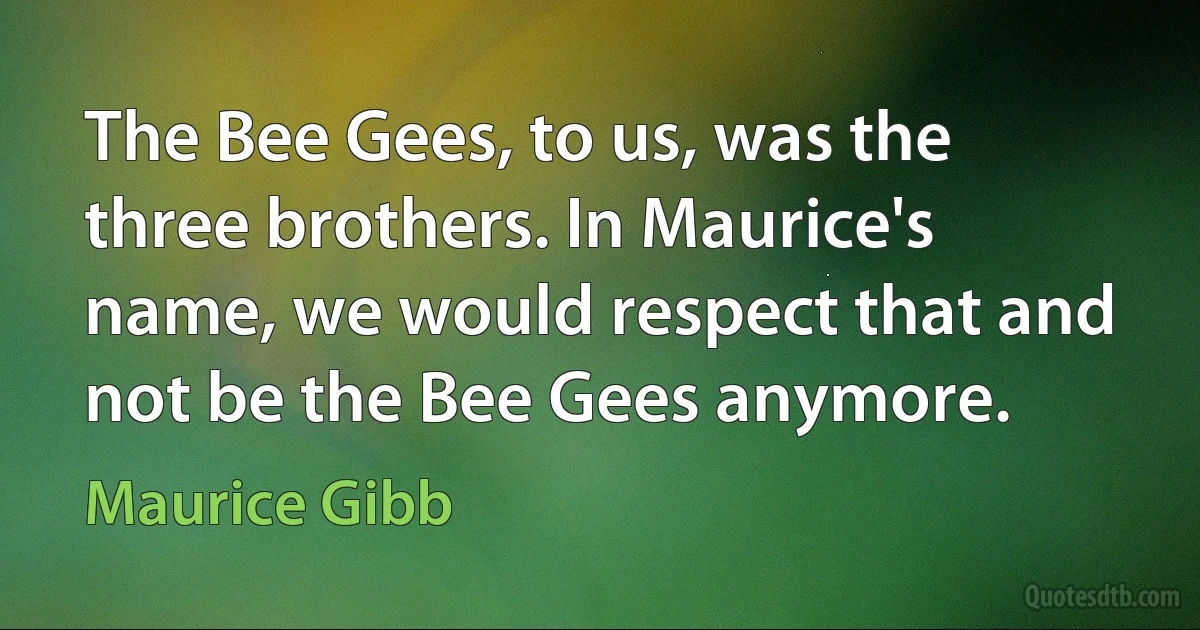 The Bee Gees, to us, was the three brothers. In Maurice's name, we would respect that and not be the Bee Gees anymore. (Maurice Gibb)