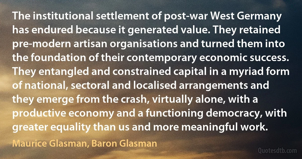 The institutional settlement of post-war West Germany has endured because it generated value. They retained pre-modern artisan organisations and turned them into the foundation of their contemporary economic success. They entangled and constrained capital in a myriad form of national, sectoral and localised arrangements and they emerge from the crash, virtually alone, with a productive economy and a functioning democracy, with greater equality than us and more meaningful work. (Maurice Glasman, Baron Glasman)