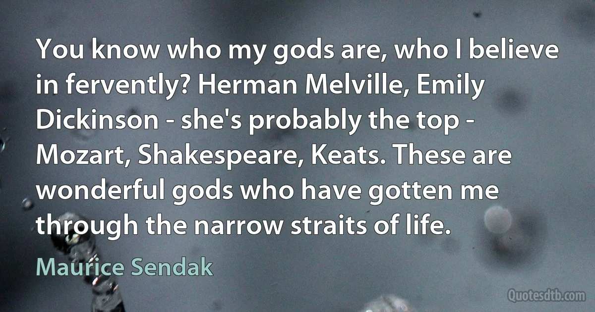 You know who my gods are, who I believe in fervently? Herman Melville, Emily Dickinson - she's probably the top - Mozart, Shakespeare, Keats. These are wonderful gods who have gotten me through the narrow straits of life. (Maurice Sendak)