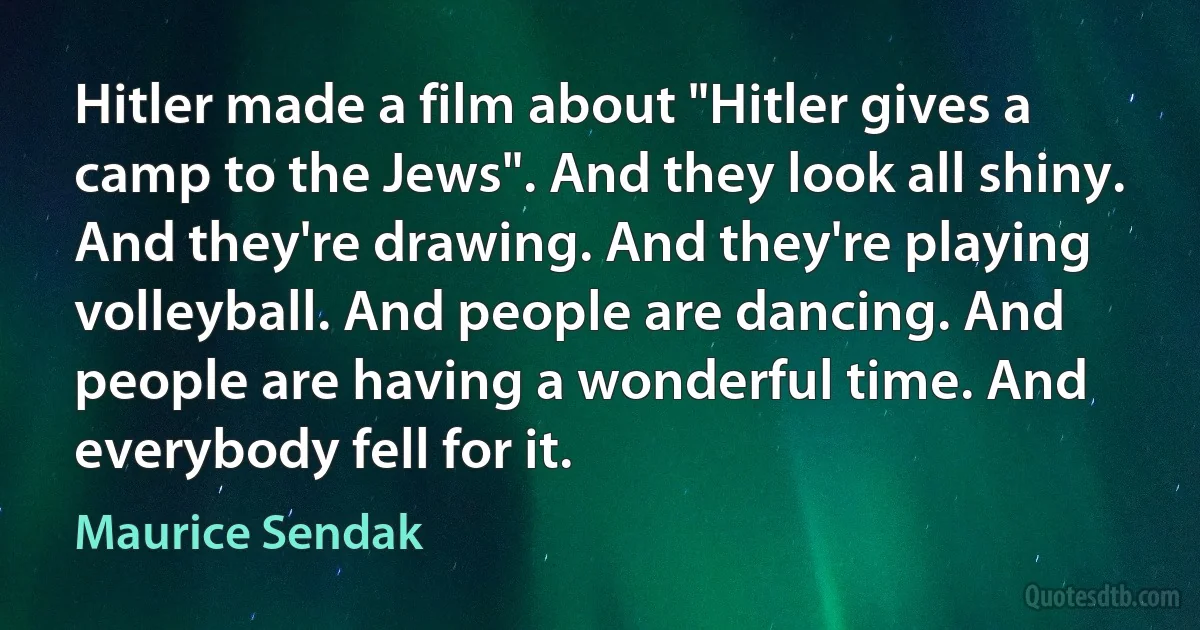 Hitler made a film about "Hitler gives a camp to the Jews". And they look all shiny. And they're drawing. And they're playing volleyball. And people are dancing. And people are having a wonderful time. And everybody fell for it. (Maurice Sendak)