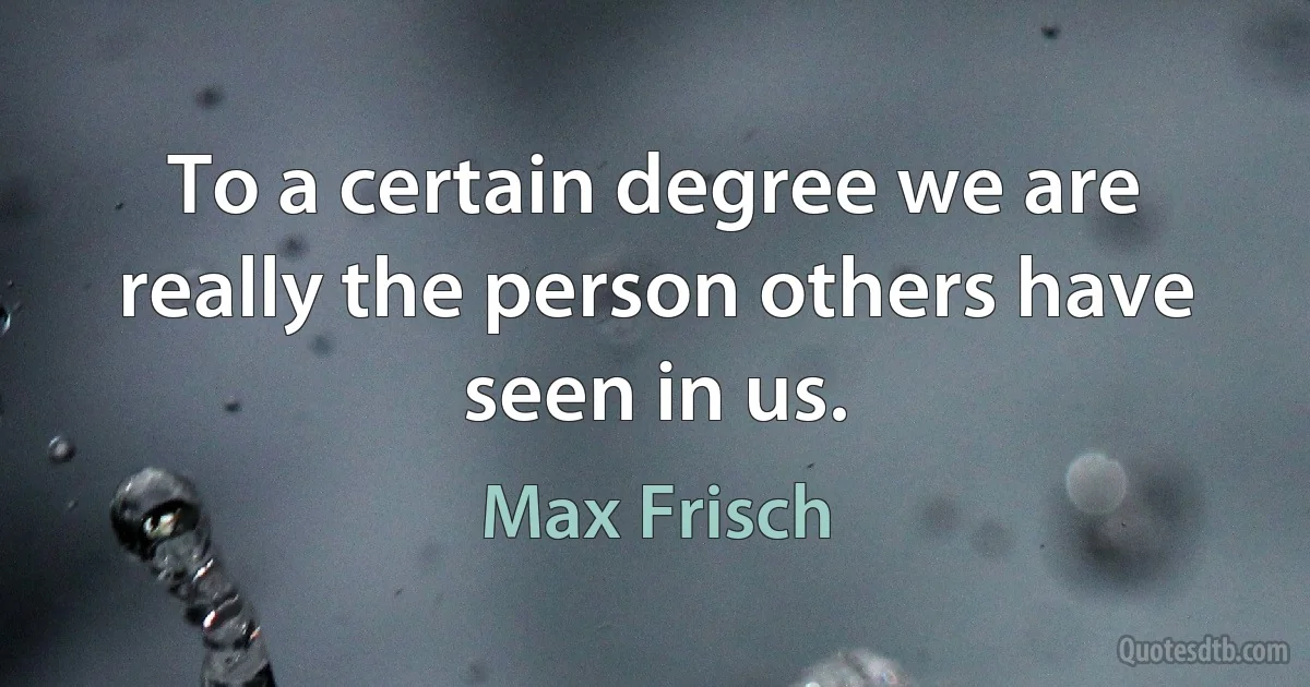 To a certain degree we are really the person others have seen in us. (Max Frisch)