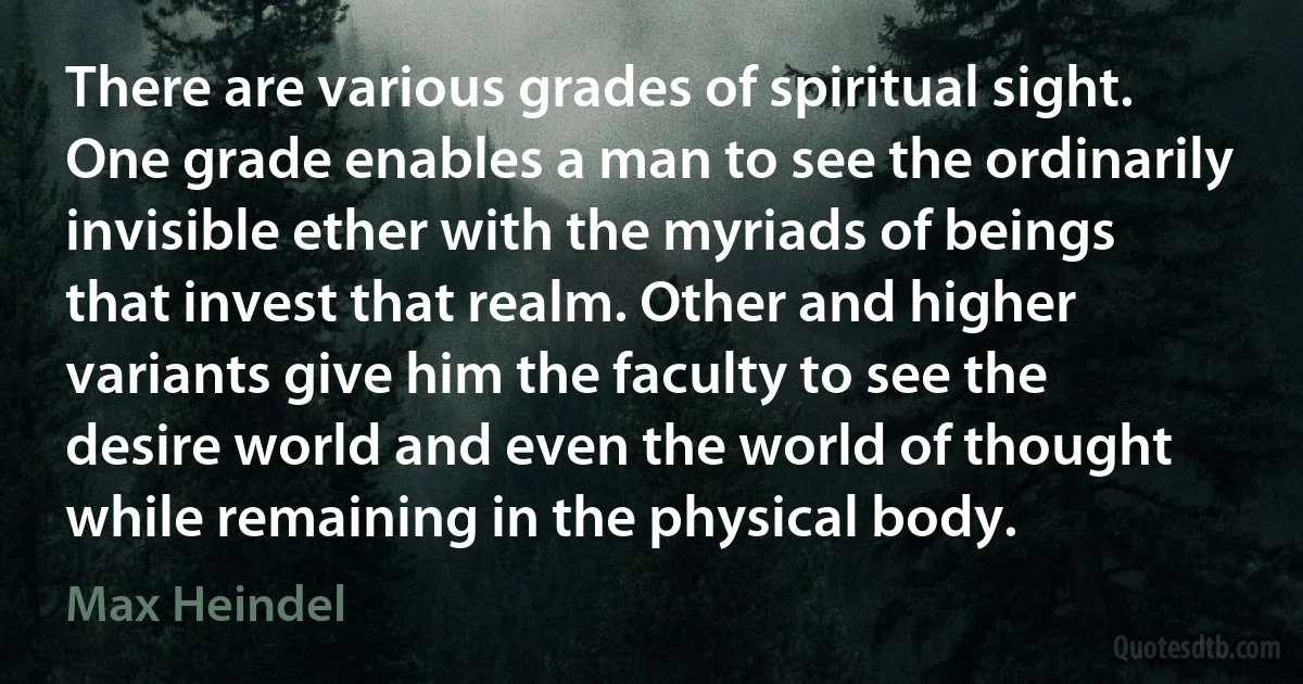 There are various grades of spiritual sight. One grade enables a man to see the ordinarily invisible ether with the myriads of beings that invest that realm. Other and higher variants give him the faculty to see the desire world and even the world of thought while remaining in the physical body. (Max Heindel)