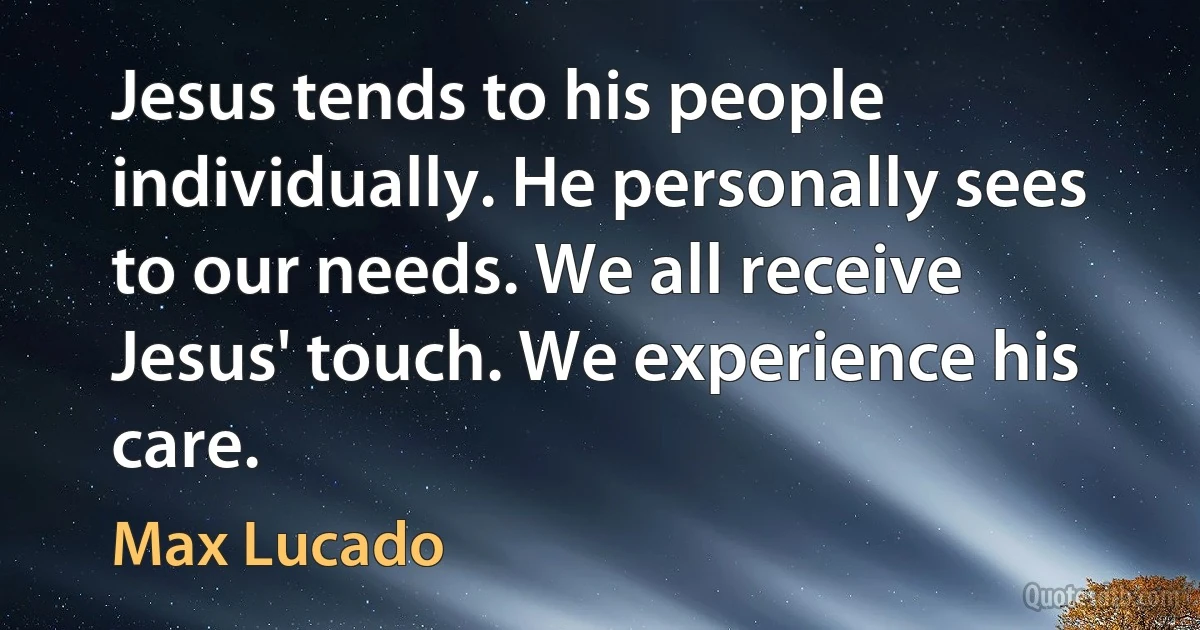 Jesus tends to his people individually. He personally sees to our needs. We all receive Jesus' touch. We experience his care. (Max Lucado)