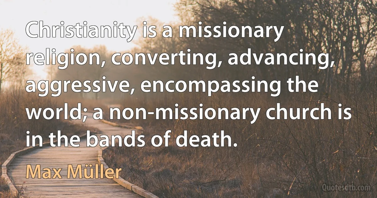 Christianity is a missionary religion, converting, advancing, aggressive, encompassing the world; a non-missionary church is in the bands of death. (Max Müller)