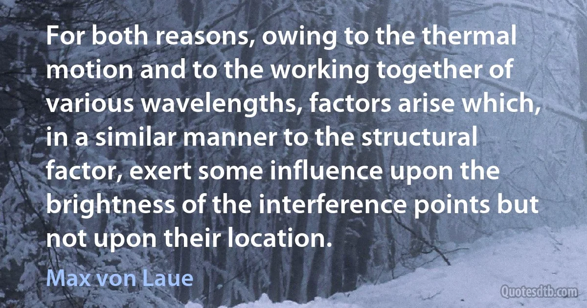 For both reasons, owing to the thermal motion and to the working together of various wavelengths, factors arise which, in a similar manner to the structural factor, exert some influence upon the brightness of the interference points but not upon their location. (Max von Laue)