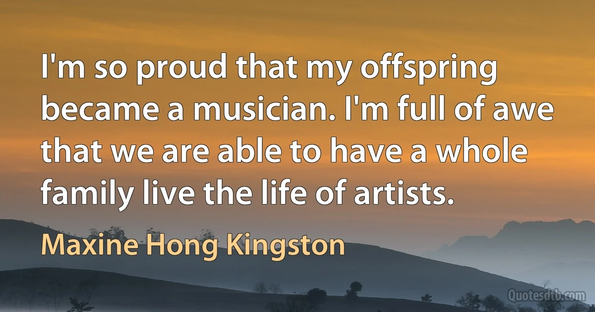 I'm so proud that my offspring became a musician. I'm full of awe that we are able to have a whole family live the life of artists. (Maxine Hong Kingston)