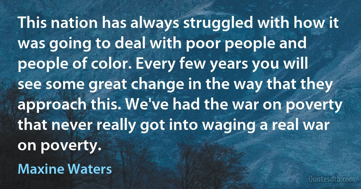 This nation has always struggled with how it was going to deal with poor people and people of color. Every few years you will see some great change in the way that they approach this. We've had the war on poverty that never really got into waging a real war on poverty. (Maxine Waters)