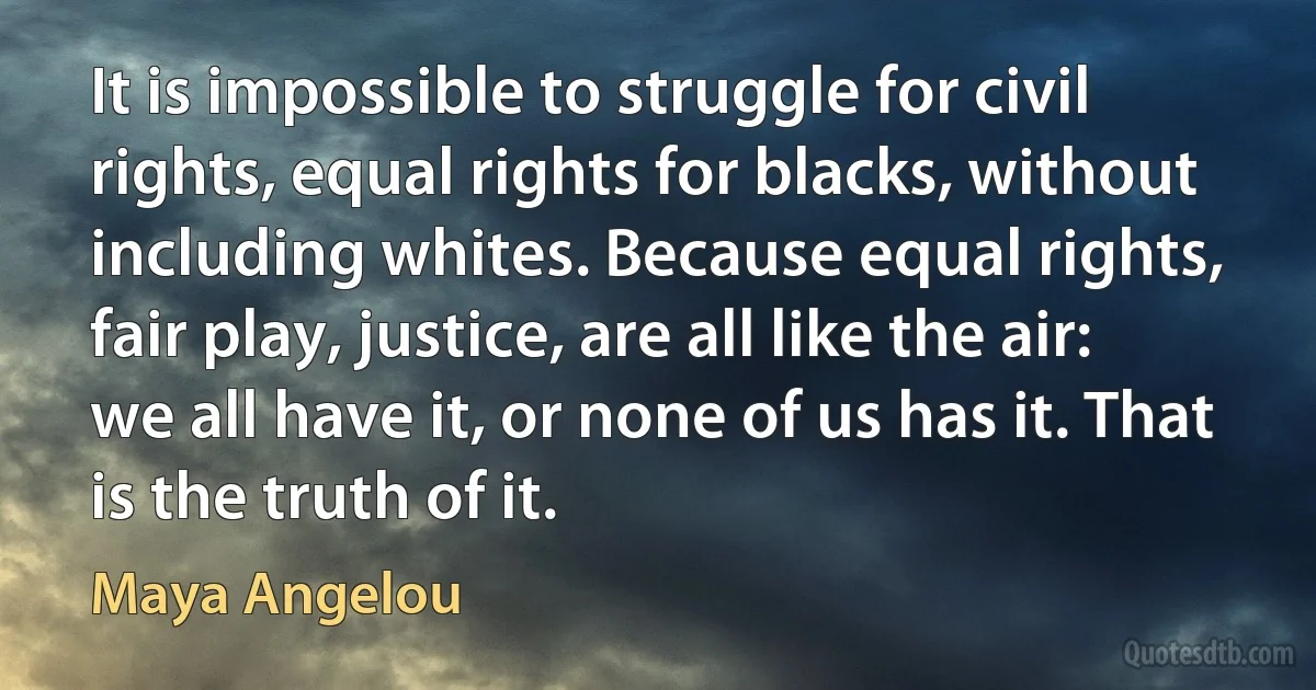 It is impossible to struggle for civil rights, equal rights for blacks, without including whites. Because equal rights, fair play, justice, are all like the air: we all have it, or none of us has it. That is the truth of it. (Maya Angelou)