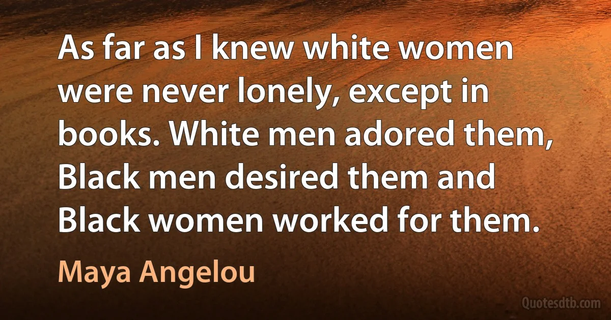 As far as I knew white women were never lonely, except in books. White men adored them, Black men desired them and Black women worked for them. (Maya Angelou)