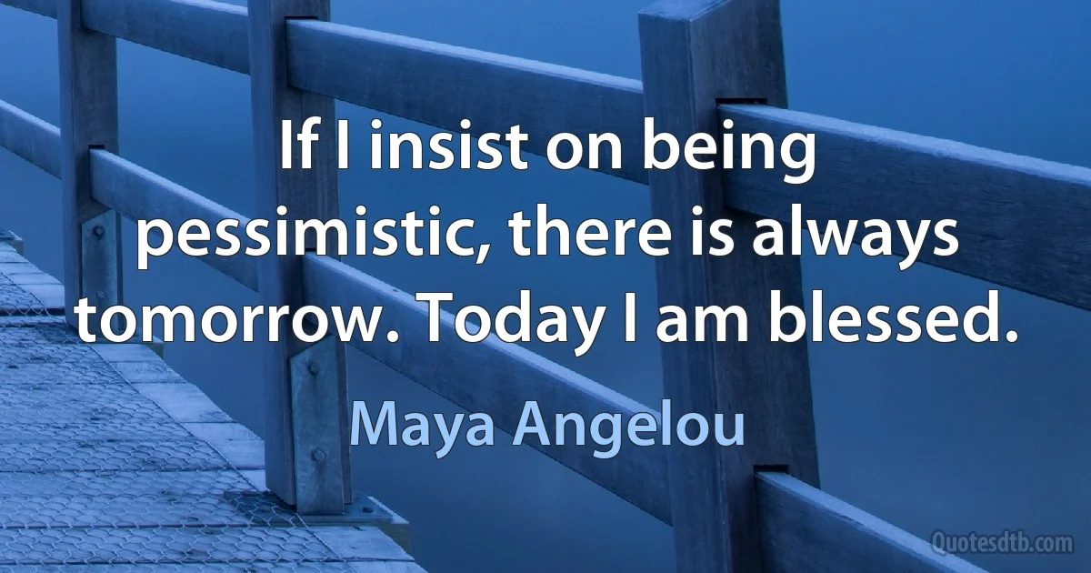 If I insist on being pessimistic, there is always tomorrow. Today I am blessed. (Maya Angelou)