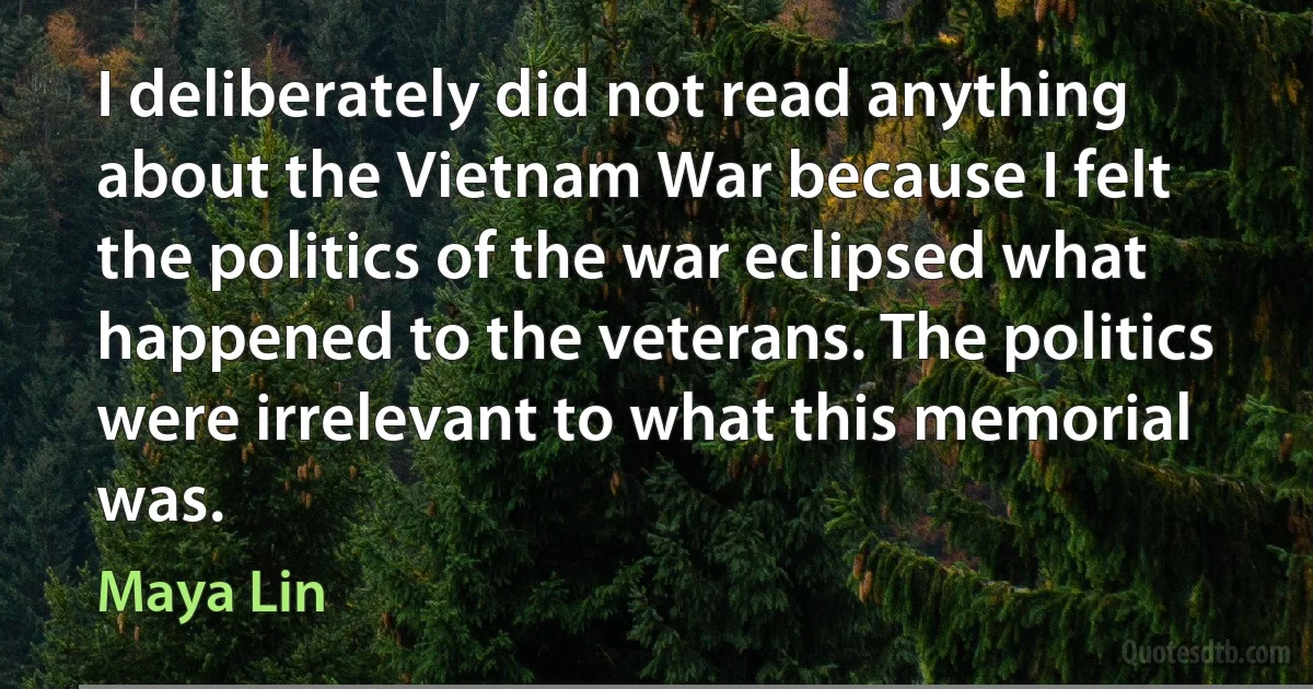 I deliberately did not read anything about the Vietnam War because I felt the politics of the war eclipsed what happened to the veterans. The politics were irrelevant to what this memorial was. (Maya Lin)