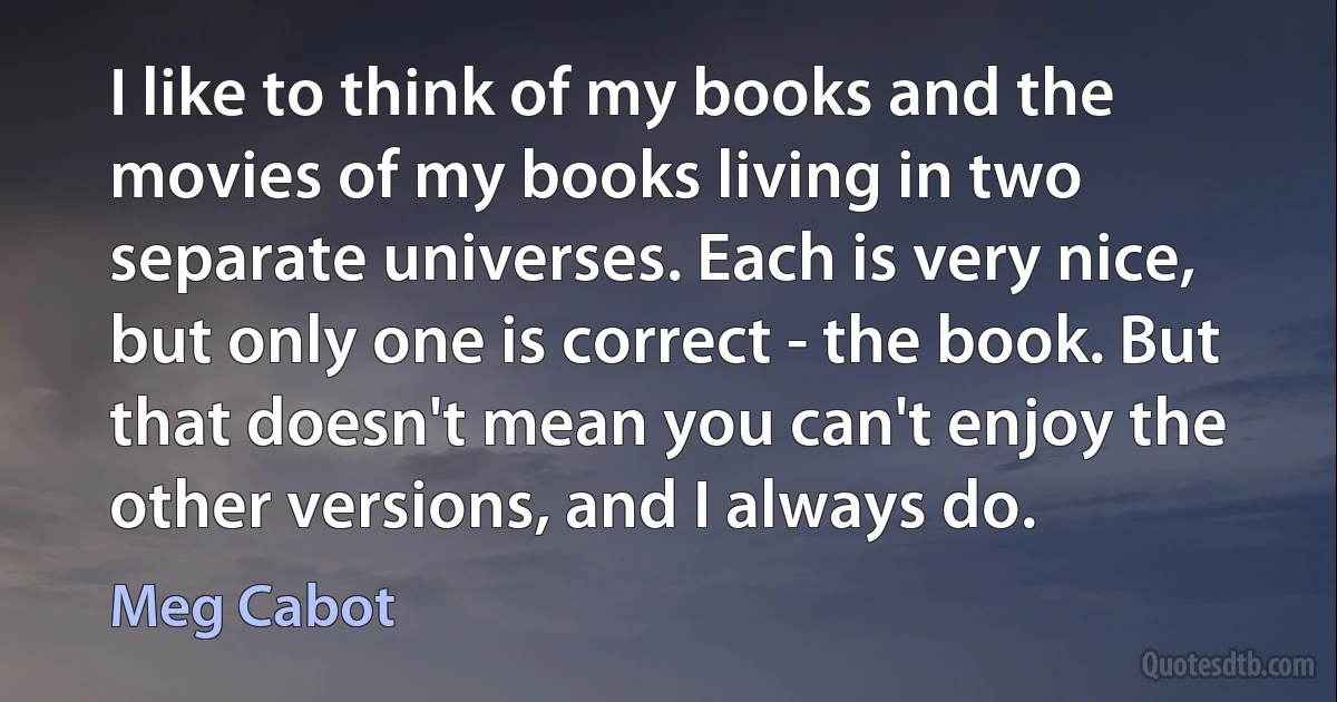 I like to think of my books and the movies of my books living in two separate universes. Each is very nice, but only one is correct - the book. But that doesn't mean you can't enjoy the other versions, and I always do. (Meg Cabot)