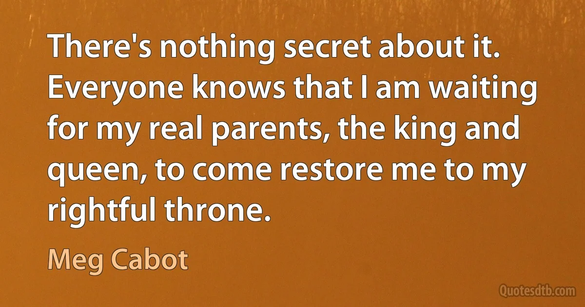 There's nothing secret about it. Everyone knows that I am waiting for my real parents, the king and queen, to come restore me to my rightful throne. (Meg Cabot)